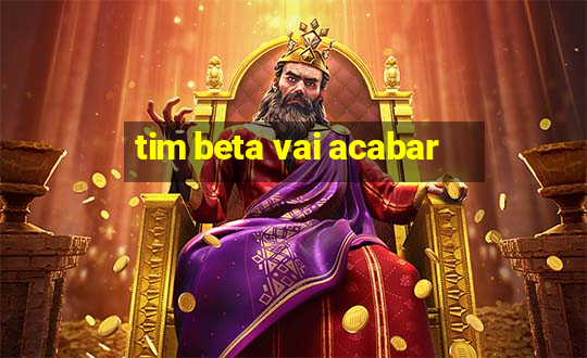 tim beta vai acabar