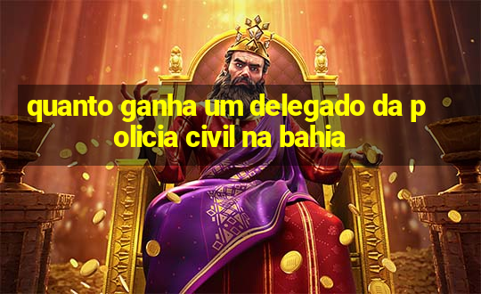 quanto ganha um delegado da policia civil na bahia