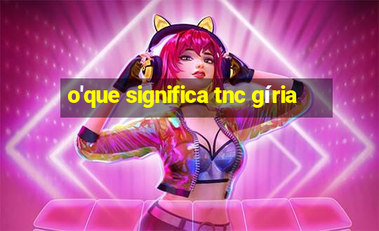 o'que significa tnc gíria