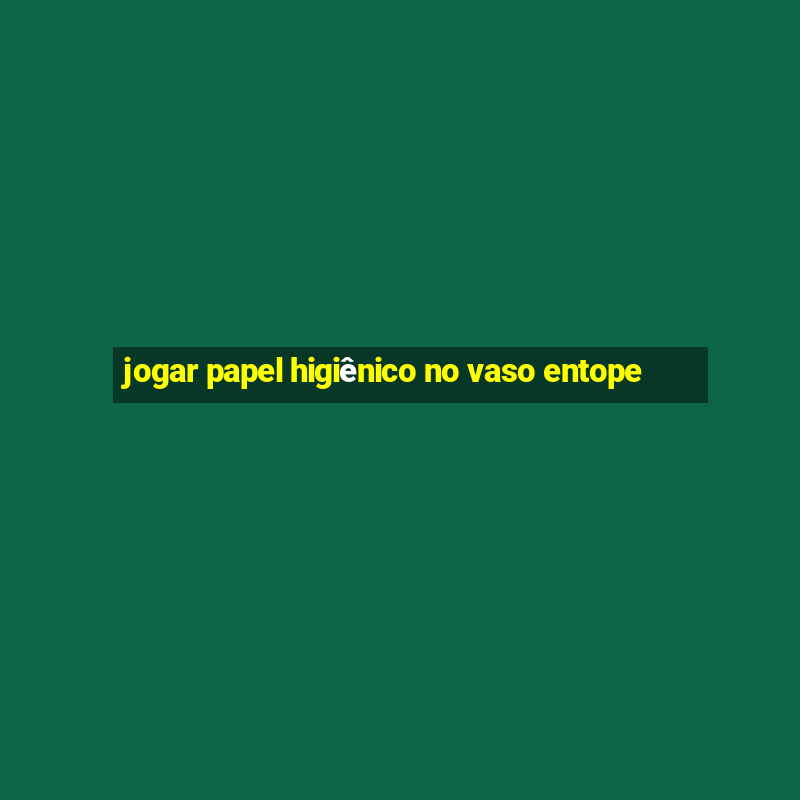 jogar papel higiênico no vaso entope