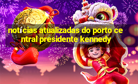 notícias atualizadas do porto central presidente kennedy