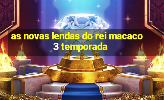 as novas lendas do rei macaco 3 temporada