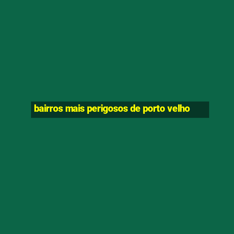 bairros mais perigosos de porto velho