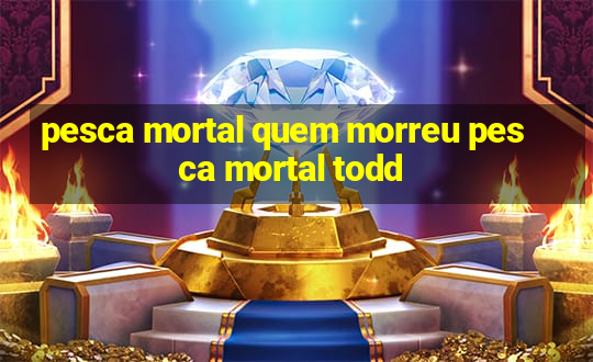 pesca mortal quem morreu pesca mortal todd