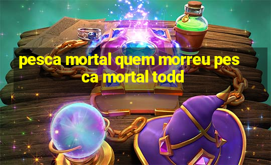 pesca mortal quem morreu pesca mortal todd