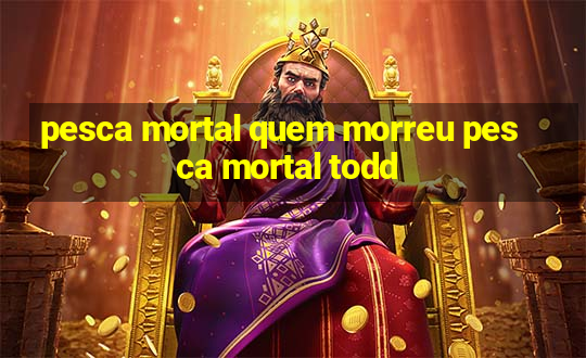 pesca mortal quem morreu pesca mortal todd