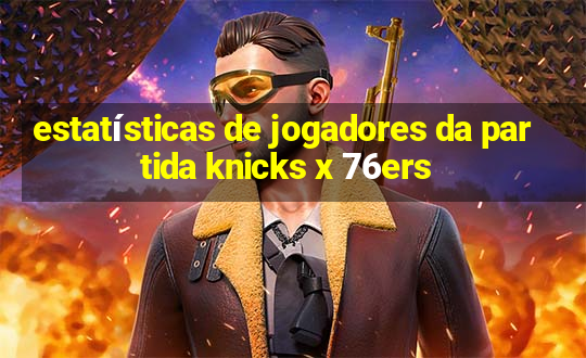 estatísticas de jogadores da partida knicks x 76ers