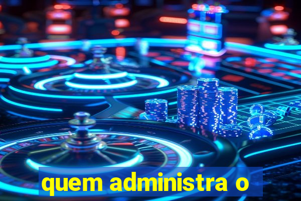 quem administra o