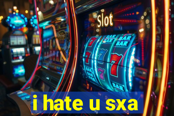 i hate u sxa