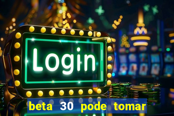 beta 30 pode tomar de quanto em quanto tempo