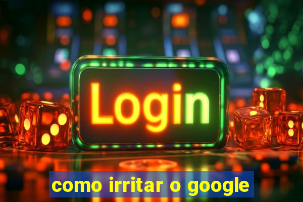 como irritar o google