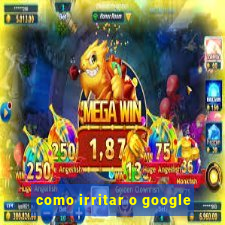 como irritar o google