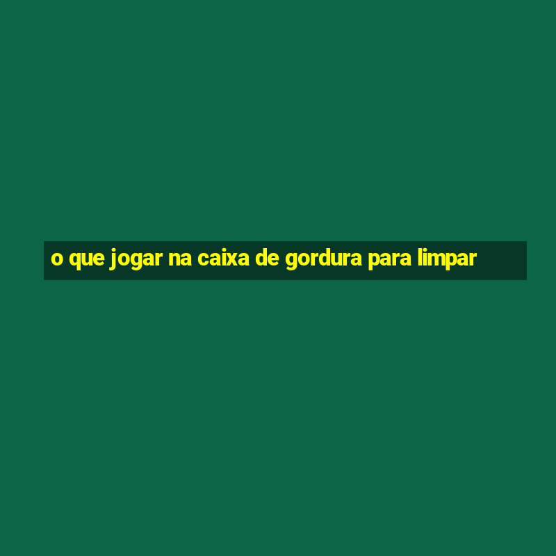 o que jogar na caixa de gordura para limpar