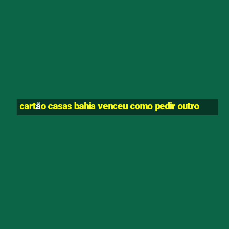 cartão casas bahia venceu como pedir outro