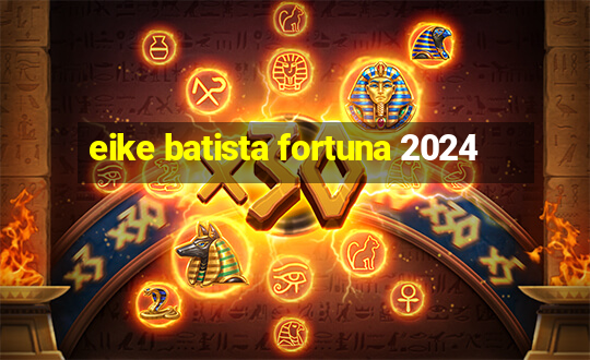 eike batista fortuna 2024