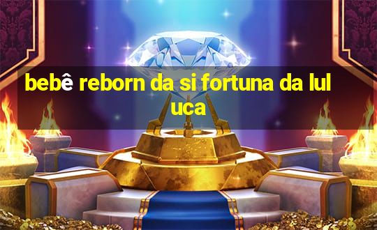 bebê reborn da si fortuna da luluca