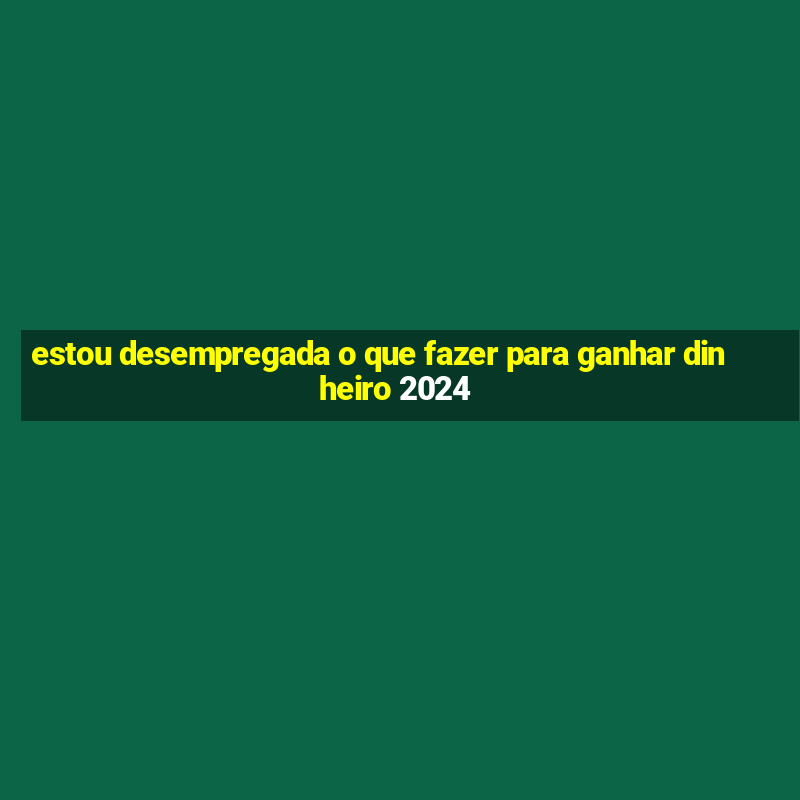 estou desempregada o que fazer para ganhar dinheiro 2024