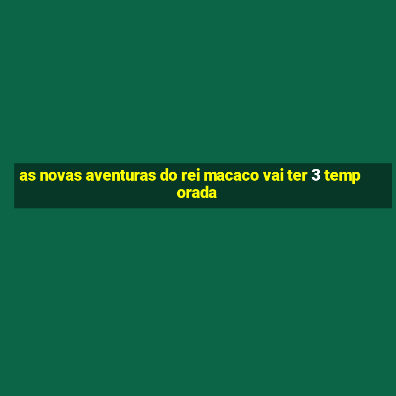 as novas aventuras do rei macaco vai ter 3 temporada