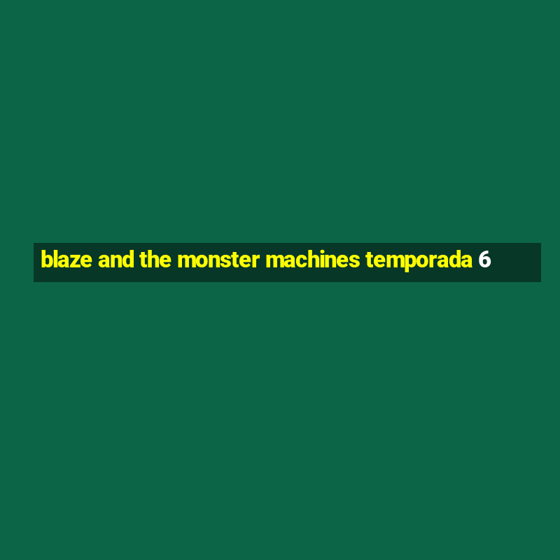 blaze and the monster machines temporada 6