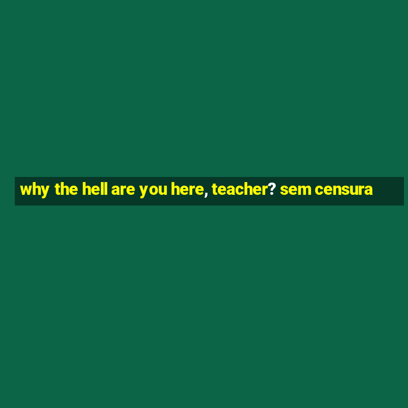 why the hell are you here, teacher? sem censura