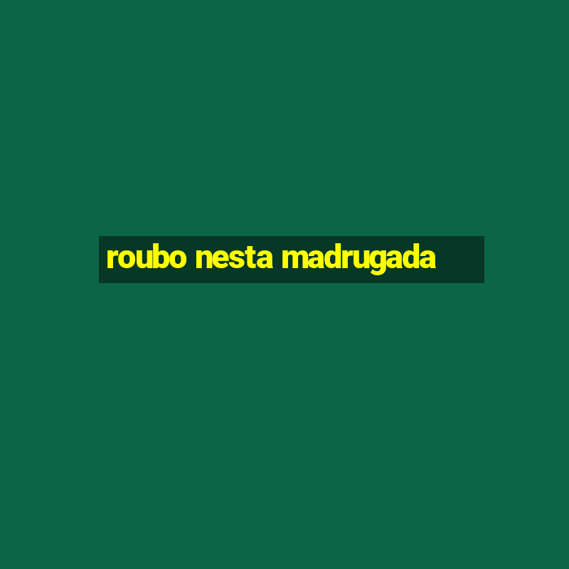 roubo nesta madrugada