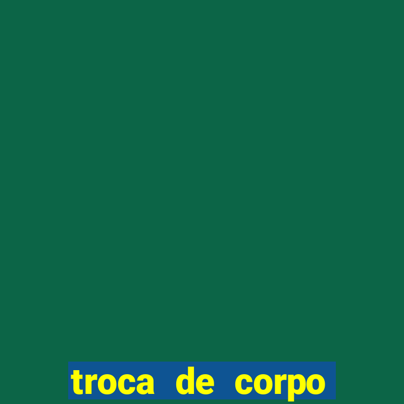 troca de corpo parte 2