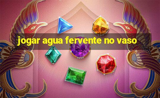 jogar agua fervente no vaso