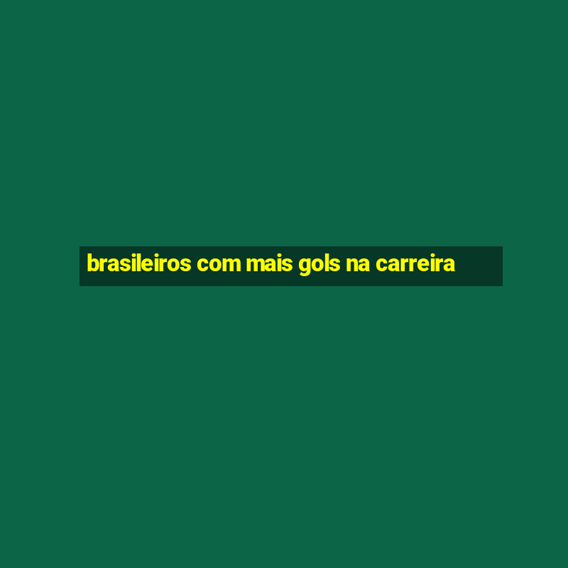 brasileiros com mais gols na carreira