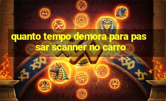 quanto tempo demora para passar scanner no carro