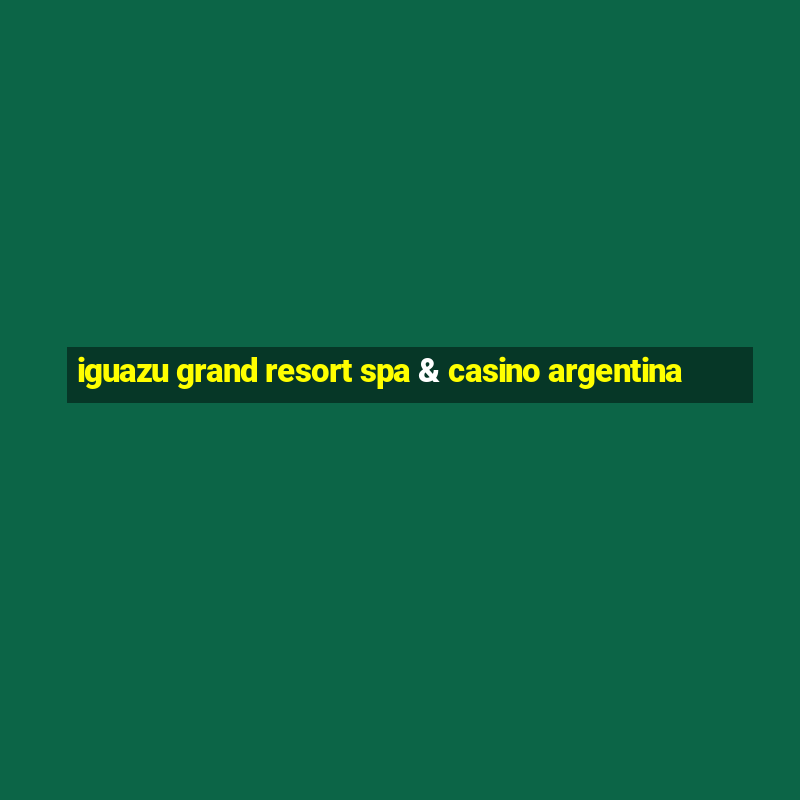 iguazu grand resort spa & casino argentina