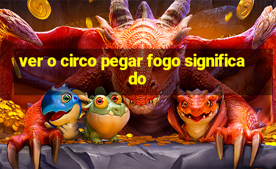 ver o circo pegar fogo significado