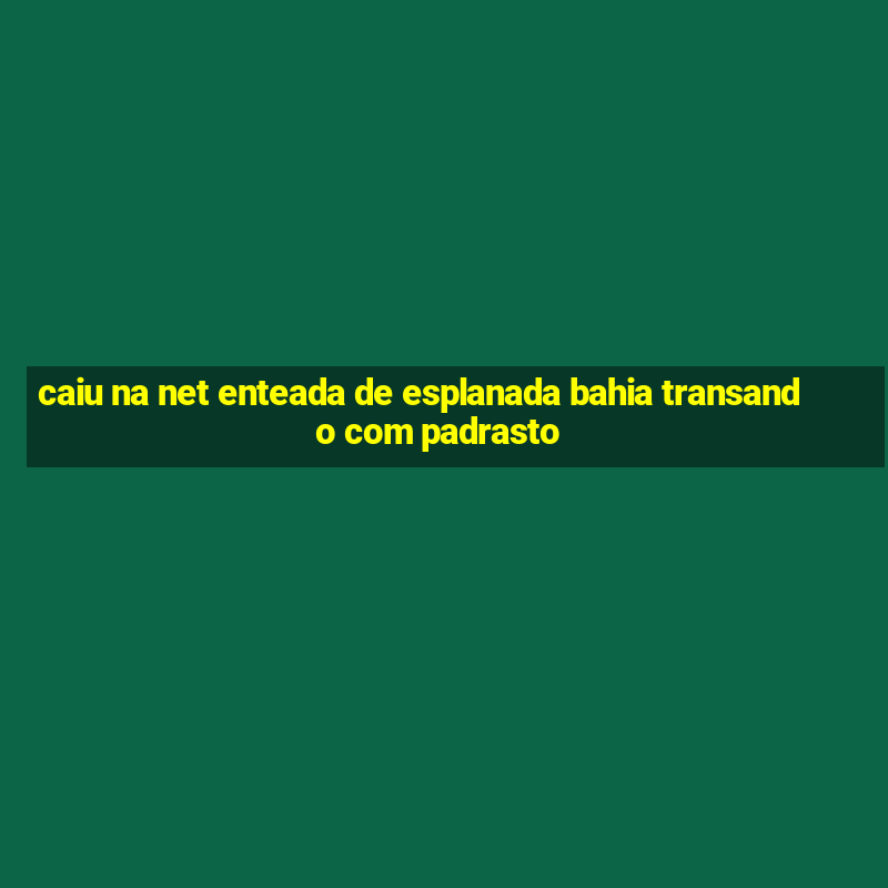 caiu na net enteada de esplanada bahia transando com padrasto