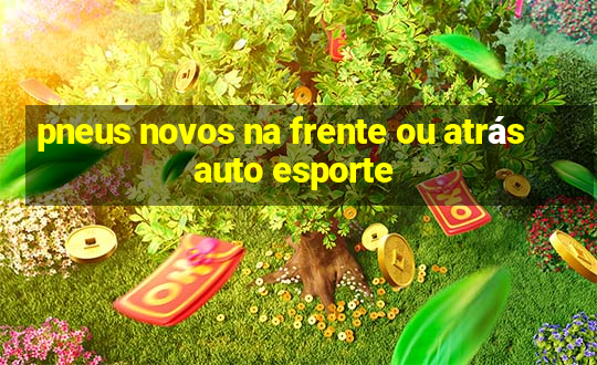 pneus novos na frente ou atrás auto esporte