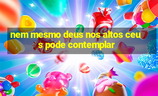 nem mesmo deus nos altos ceus pode contemplar