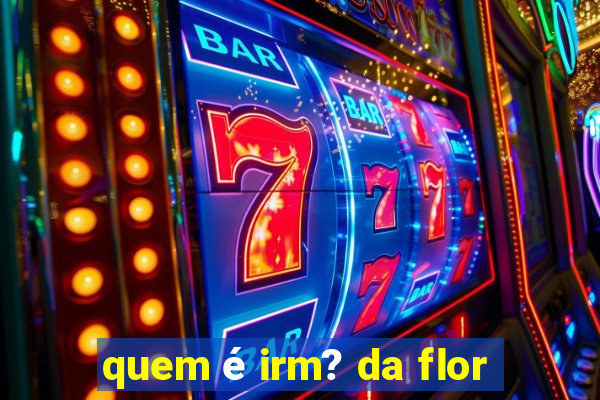 quem é irm? da flor