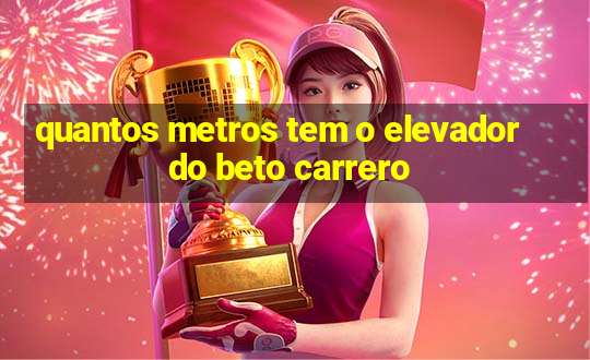 quantos metros tem o elevador do beto carrero