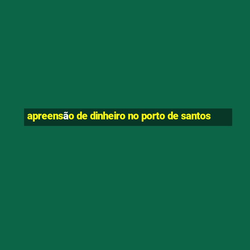 apreensão de dinheiro no porto de santos