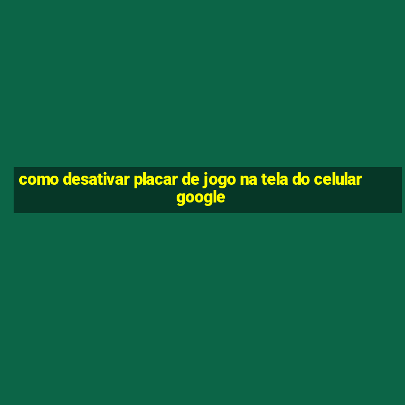 como desativar placar de jogo na tela do celular google