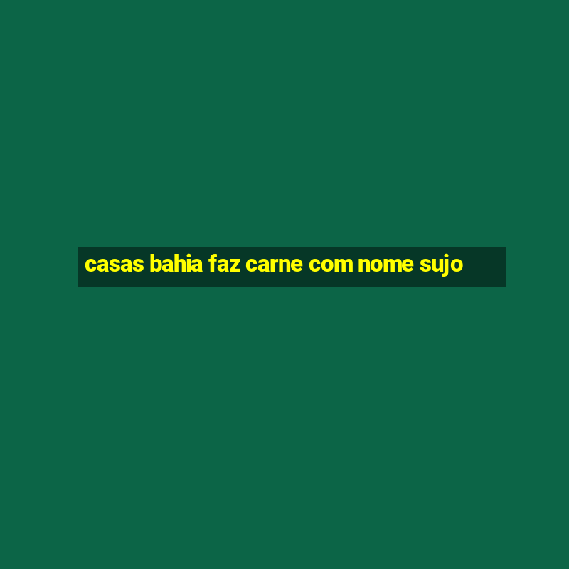 casas bahia faz carne com nome sujo