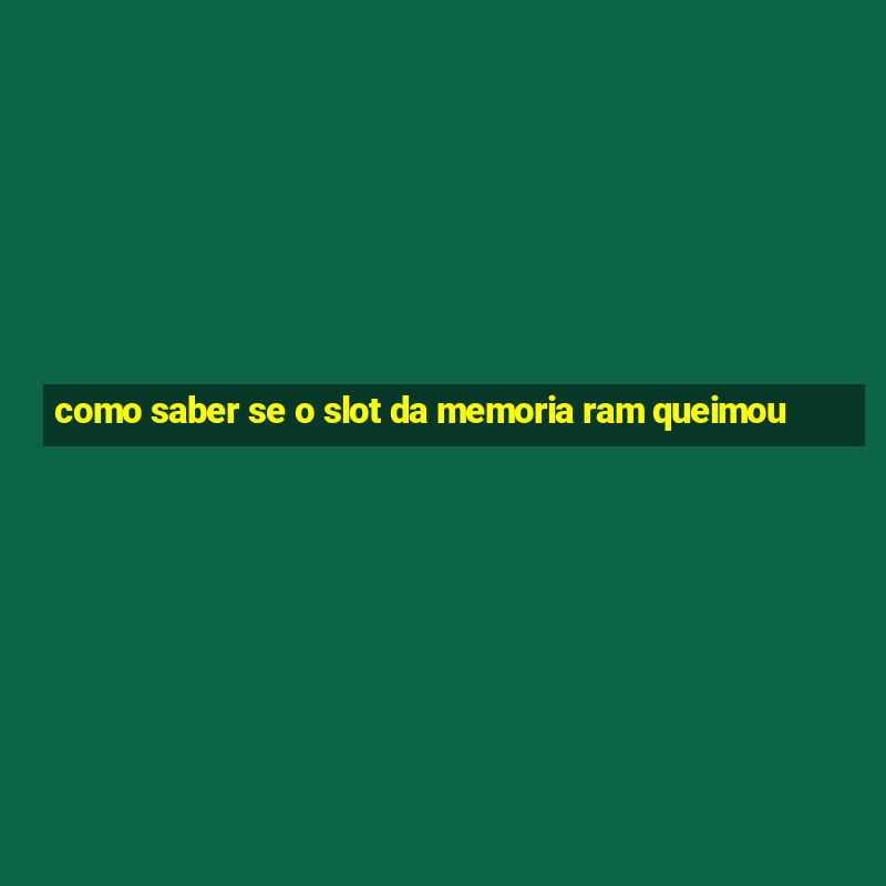 como saber se o slot da memoria ram queimou