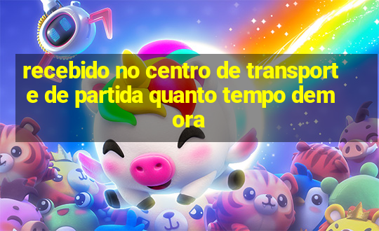 recebido no centro de transporte de partida quanto tempo demora