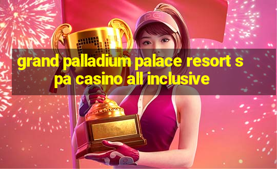 grand palladium palace resort spa casino all inclusive