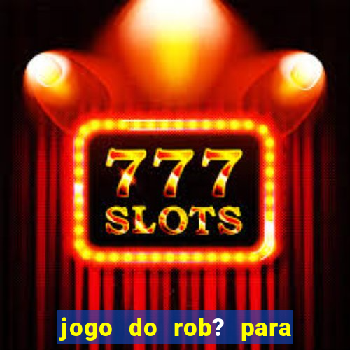 jogo do rob? para ganhar dinheiro