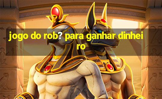 jogo do rob? para ganhar dinheiro