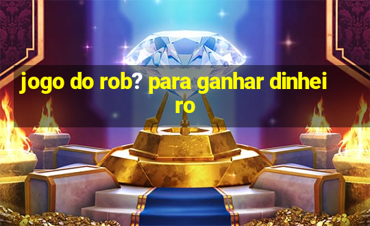 jogo do rob? para ganhar dinheiro