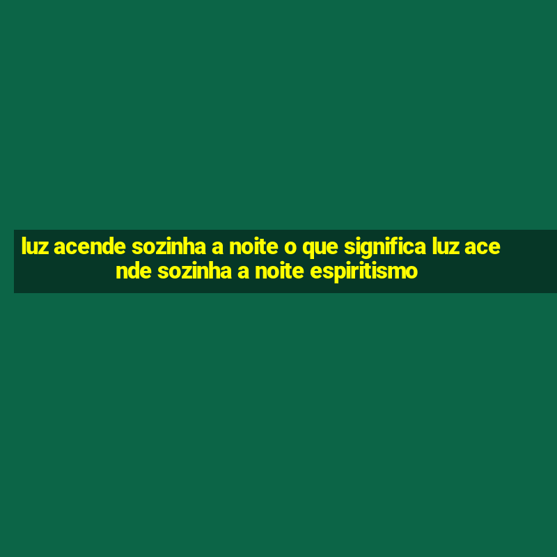 luz acende sozinha a noite o que significa luz acende sozinha a noite espiritismo