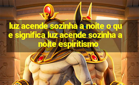 luz acende sozinha a noite o que significa luz acende sozinha a noite espiritismo