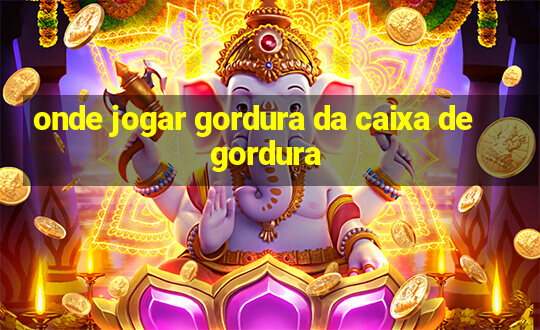 onde jogar gordura da caixa de gordura