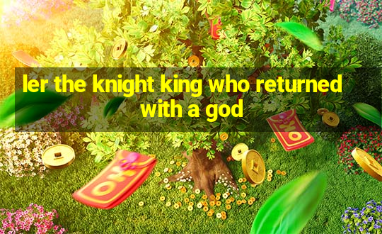 ler the knight king who returned with a god