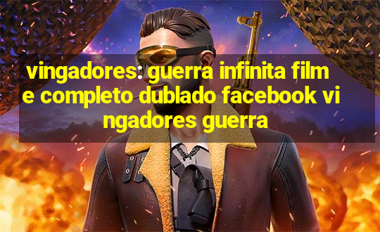 vingadores: guerra infinita filme completo dublado facebook vingadores guerra